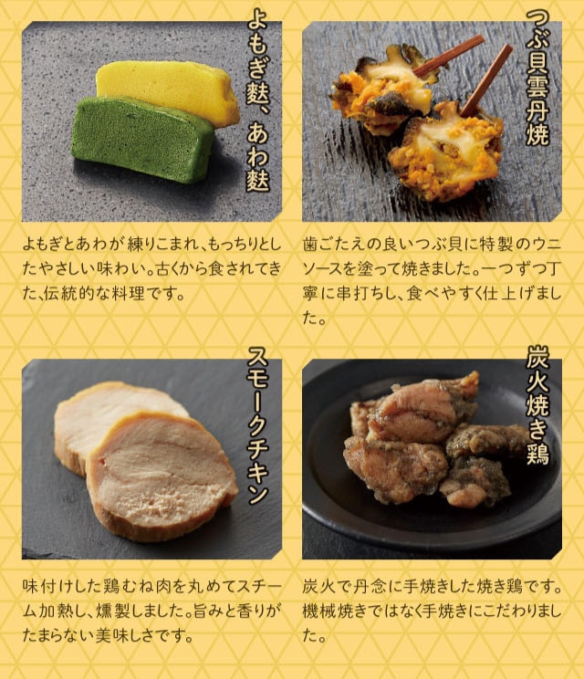 よもぎ麩、あわ麩:よもぎがあわが練りこまれ、もっちりとしたやさしい味わい。古くから食されてきた、伝統的な料理です。 つぶ貝雲丹焼:歯ごたえの良いつぶ貝に特製のウニソースを塗って焼き上げました。一つずつ丁寧に串打ちし、食べやすく仕上げました。 スモークチキン:味付けした鶏むね肉を丸めてスチーム加熱し、燻製しました。旨みと香りがたまらない美味しさです。 炭火焼き鶏:炭火で丹念に手焼きした焼き鶏です。機械焼きではなく手焼きにこだわりました。