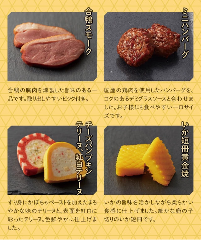 合鴨スモーク:合鴨の胸肉を燻製した旨味のある一品です。取り出しやすいピック付き。 ミニハンバーグ:国産の鶏肉を使用したハンバーグを、コクのあるデミグラスソースと合わせました。お子様にも食べやすい一口サイズです。 チーズパンプキンテリーヌ、紅白テリーヌ:すり身にかぼちゃペーストを加えたまろやかな味のテリーヌと、表面を紅白に彩ったテリーヌ。色鮮やかに仕上げました。 いか短冊黄金焼:いかの旨味を活かしながら柔らかい食感に仕上げました。細かな鹿の子切りのいか短冊です。
