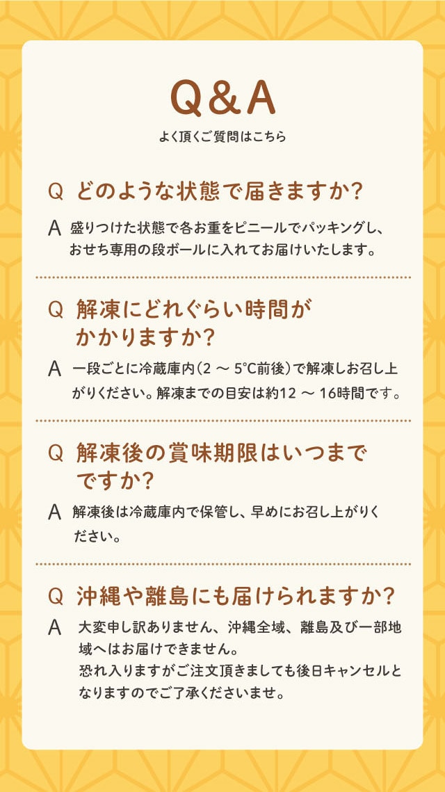 Q&A よく頂く質問はこちら Q どのような状態で届きますか? A 盛りつけた状態で各お重をビニールでパッキングし、おせち専用の段ボールに入れてお届けいたします。 Q 解凍にどれくらい時間がかかりますか? A 一段ごとに冷蔵庫内(2〜5℃前後)で解凍しお召し上がりください。解凍までの目安は約12〜16時間です。 Q 解凍後の賞味期限はいつまでですか? A 解凍後は冷蔵庫内で保管し、早めにお召し上がりください。 Q 沖縄や離島にも届けられますか? A 大変申し訳ありません、沖縄全域、離島及び一部地域へはお届けできません。恐れ入りますがご注文頂きましても後日キャンセルとなりますのでご了承くださいませ。