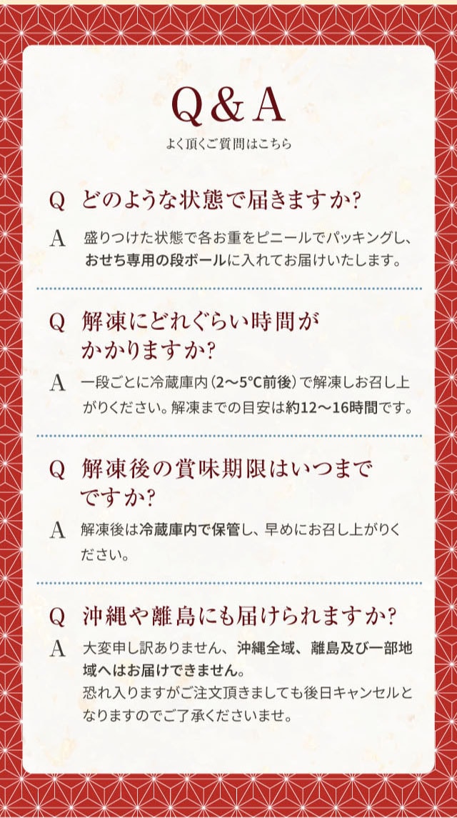 Q&A よく頂く質問はこちら Q どのような状態で届きますか? A 盛りつけた状態で各お重をビニールでパッキングし、おせち専用の段ボールに入れてお届けいたします。 Q 解凍にどれくらい時間がかかりますか? A 一段ごとに冷蔵庫内(2〜5℃前後)で解凍しお召し上がりください。解凍までの目安は約12〜16時間です。 Q 解凍後の賞味期限はいつまでですか? A 解凍後は冷蔵庫内で保管し、早めにお召し上がりください。 Q 沖縄や離島にも届けられますか? A 大変申し訳ありません、沖縄全域、離島及び一部地域へはお届けできません。恐れ入りますがご注文頂きましても後日キャンセルとなりますのでご了承くださいませ。