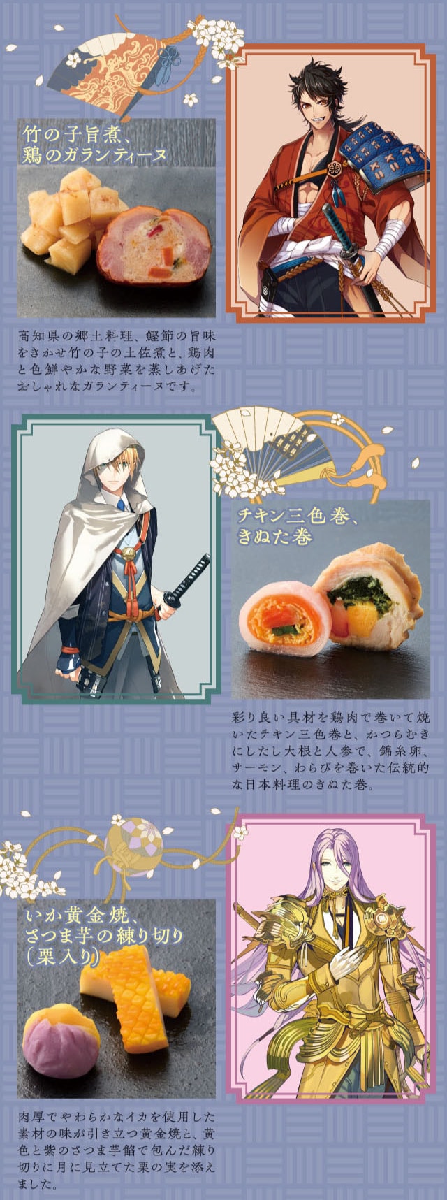 竹の子旨煮、鶏のガランティーヌ：高知県の郷土料理、鰹節の旨味をきかせ竹の子の土佐煮と、鶏肉と色鮮やかな野菜を蒸しあげたおしゃれなガランティーヌです。 チキン三色巻、きぬた巻：彩り良い具材を鶏肉で巻いて焼いたチキン三色巻と、かつらむきにしたしら大根と人参で、錦糸卵、サーモン、わらびを巻いた伝統的な日本料理のきぬた巻。 いか黄金焼、さつま芋の練り切り(栗入り)：肉厚でやわらかなイカを使用した素材の味が引き立つ黄金焼と、黄色と紫のさつま芋餡で包んだ練り切りに月に見立てた栗の実を添えました。