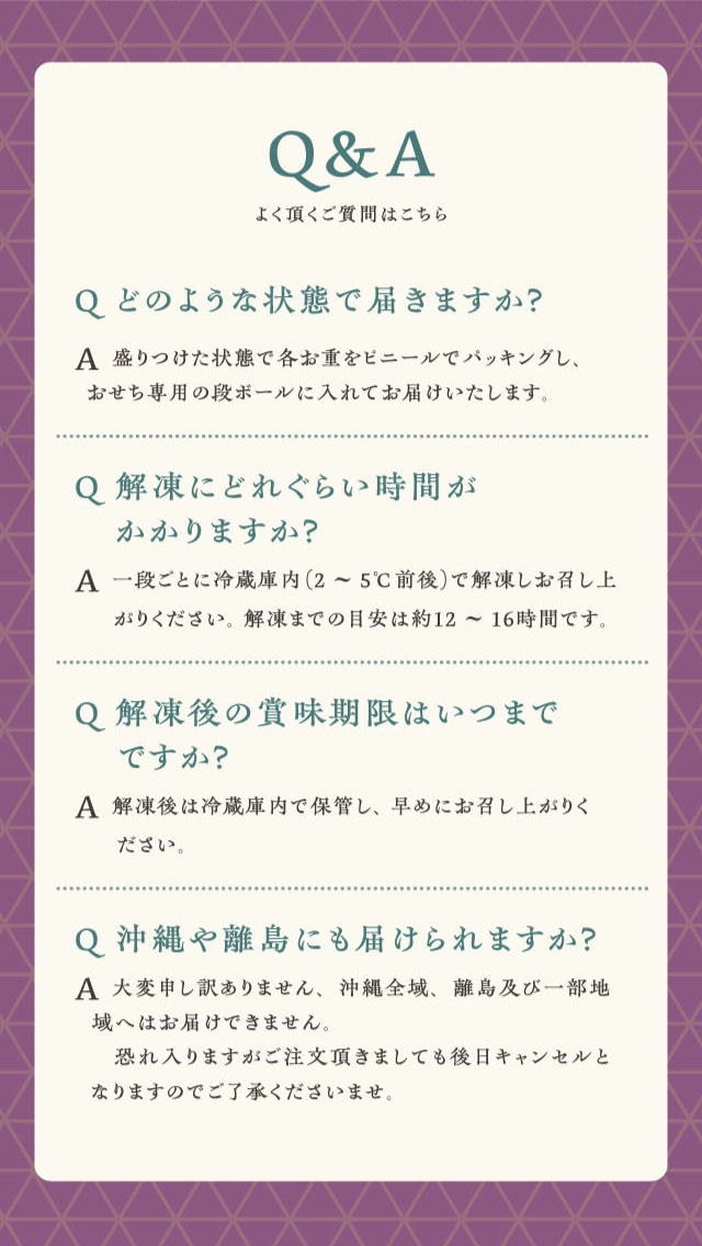 Q&A よく頂く質問はこちら Q どのような状態で届きますか？ A 盛りつけた状態で各お重をビニールでパッキングし、おせち専用の段ボールに入れてお届けいたします。 Q 解凍にどれくらい時間がかかりますか？ A 一段ごとに冷蔵庫内（2〜5℃前後）で解凍しお召し上がりください。解凍までの目安は約12〜16時間です。 Q 解凍後の賞味期限はいつまでですか？ A 解凍後は冷蔵庫内で保管し、早めにお召し上がりください。 Q 沖縄や離島にも届けられますか？ A 大変申し訳ありません、沖縄全域、離島及び一部地域へはお届けできません。恐れ入りますがご注文頂きましても後日キャンセルとなりますのでご了承くださいませ。