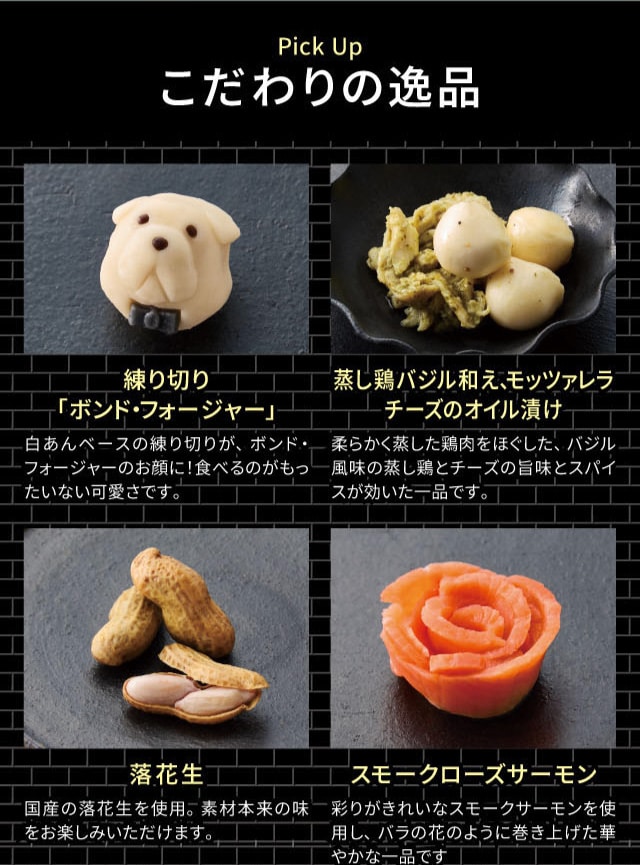 Pick Up こだわりの逸品 練り切り「ボンド・フォージャー」:白あんベースの練り切りが、ボンド・フォージャーのお顔に!食べるのがもったいない可愛さです。 蒸し鶏バジル和え、モッツァレラチーズのオイル漬け:柔らかく蒸した鶏肉をほぐした、バジル風味の蒸し鶏とチーズの旨味とスパイスが効いた一品です。 落花生:国産の落花生を使用。素材本来の味をお楽しみいただけます。 スモークローズサーモン:彩りがきれいなスモークサーモンを使用し、バラの花のように巻き上げた華やかな一品です。