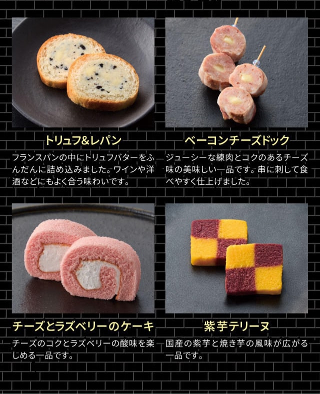 トリュフ&レパン:フランスパンの中にトリュフバターをふんだんに詰め込みました。ワインや洋酒などにもよく合う味わいです。 ベーコンチーズドック:ジューシーな練肉とコクのあるチーズ味の美味しい一品です。串に刺して食べやすく仕上げました。 チーズとラズベリーのケーキ:チーズのコクとラズベリーの酸味を楽しめる一品です。 紫芋テリーヌ:国産の紫芋と焼き芋の風味覚が広がる一品です。