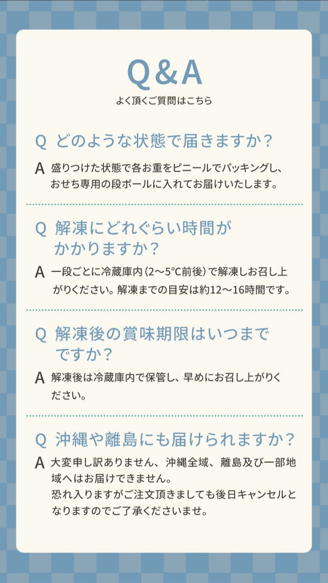 Q&A よく頂く質問はこちら Q どのような状態で届きますか? A 盛りつけた状態で各お重をビニールでパッキングし、おせち専用の段ボールに入れてお届けいたします。 Q 解凍にどれくらい時間がかかりますか? A 一段ごとに冷蔵庫内(2〜5℃前後)で解凍しお召し上がりください。解凍までの目安は約12〜16時間です。 Q 解凍後の賞味期限はいつまでですか? A 解凍後は冷蔵庫内で保管し、早めにお召し上がりください。 Q 沖縄や離島にも届けられますか? A 大変申し訳ありません、沖縄全域、離島及び一部地域へはお届けできません。恐れ入りますがご注文頂きましても後日キャンセルとなりますのでご了承くださいませ。