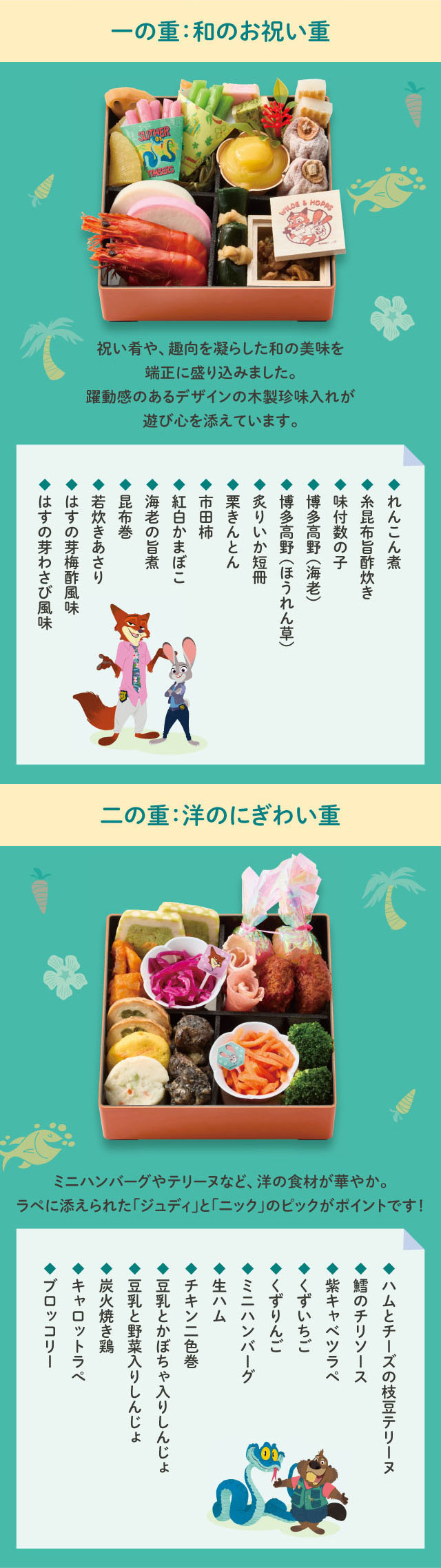 一の重:和のお祝い重 祝い肴や、趣向を凝らした和の美味を端正に盛り込みました。躍動感のあるデザインの木製珍味入れが遊び心を添えています。二の重:洋のにぎわい重 ミニハンバーグやテリーヌなど、洋の食材が華やか。ラペに添えられた「ジュディ」と「ニック」のピックがポイントです!