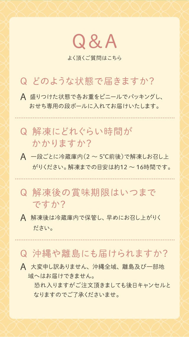 Q&A よく頂く質問はこちら Q どのような状態で届きますか? A 盛りつけた状態で各お重をビニールでパッキングし、おせち専用の段ボールに入れてお届けいたします。 Q 解凍にどれくらい時間がかかりますか? A 一段ごとに冷蔵庫内(2〜5℃前後)で解凍しお召し上がりください。解凍までの目安は約12〜16時間です。 Q 解凍後の賞味期限はいつまでですか? A 解凍後は冷蔵庫内で保管し、早めにお召し上がりください。 Q 沖縄や離島にも届けられますか? A 大変申し訳ありません、沖縄全域、離島及び一部地域へはお届けできません。恐れ入りますがご注文頂きましても後日キャンセルとなりますのでご了承くださいませ。