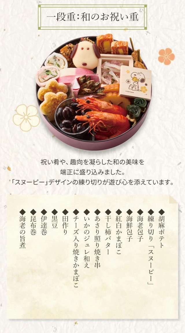 一段重:和のお祝い重 祝い肴や、趣向を凝らした和の美味を端正に盛り込みました。「スヌーピー」デザインの練り切りが遊び心を添えています。 ◆胡麻ポテト ◆練り切り「スヌーピー」 ◆海老包子 ◆海鮮包子 ◆紅白かまぼこ ◆干し柿バター ◆あさり照り焼き串 ◆いかのジュレ和え ◆チーズ入り焼きかまぼこ ◆田作り ◆黒豆 ◆伊達巻 ◆昆布巻 ◆海老の旨煮