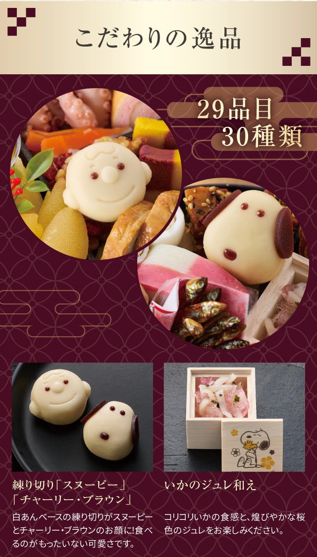 こだわりの逸品 29品目 30種類 練り切り「スヌーピー」「チャーリー・ブラウン」:白あんベースの練り切りがスヌーピーとチャーリー・ブラウンのお顔に!食べるのがもったいない可愛さです。 いかのジュレ和え:コリコリいかの食感と、煌びやかな桜色のジュレをお楽しみください。