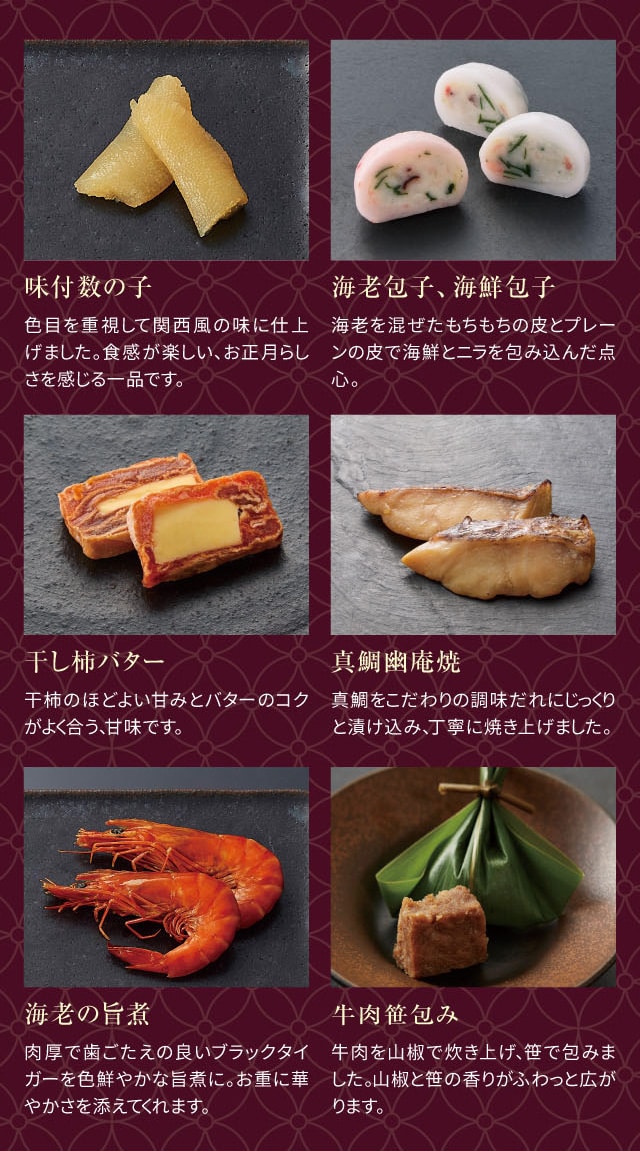 味付数の子:色目を重視して関西風の味に仕上げました。食感が楽しい、お正月らしさを感じる一品です。 海老包子、海鮮包子:海老を混ぜたもちもちの皮とプレーンの皮で海鮮とニラを包み込んだ点心。 干し柿バター:干し柿のほどよい甘みとバターのコクがよく合う、甘味です。 真鯛幽庵焼:真鯛をこだわりの調味だれにじっくりと漬け込み、丁寧に焼き上げました。 海老の旨煮:肉厚で歯ごたえの良いブラックタイガーを色鮮やかな旨煮に。お重に華やかさを添えてくれます。 牛肉笹包み:牛肉を山椒で炊き上げ、笹で包みました。山椒と笹の香りがふわっと広がります。