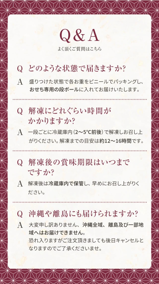Q&A よく頂く質問はこちら Q どのような状態で届きますか? A 盛りつけた状態で各お重をビニールでパッキングし、おせち専用の段ボールに入れてお届けいたします。 Q 解凍にどれくらい時間がかかりますか? A 一段ごとに冷蔵庫内(2〜5℃前後)で解凍しお召し上がりください。解凍までの目安は約12〜16時間です。 Q 解凍後の賞味期限はいつまでですか? A 解凍後は冷蔵庫内で保管し、早めにお召し上がりください。 Q 沖縄や離島にも届けられますか? A 大変申し訳ありません、沖縄全域、離島及び一部地域へはお届けできません。恐れ入りますがご注文頂きましても後日キャンセルとなりますのでご了承くださいませ。