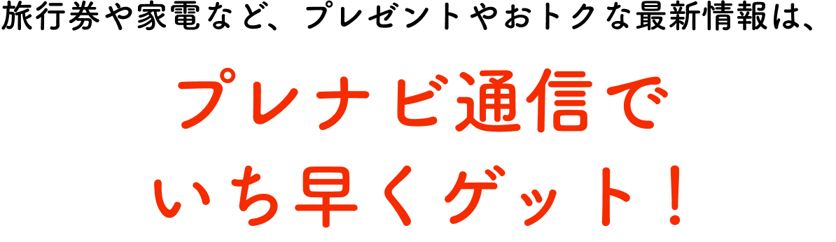 旅行券や家電など、プレゼントやおトクな最新情報は、プレナビ通信でいち早くゲット！