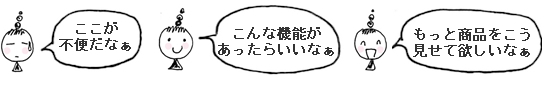 「ここが不便だな」「こんな機能があったらいいな」「もっと商品をこう見せて欲しいな」 「ここが不便だな」「こんな機能があったらいいな」「もっと商品をこう見せて欲しいな」